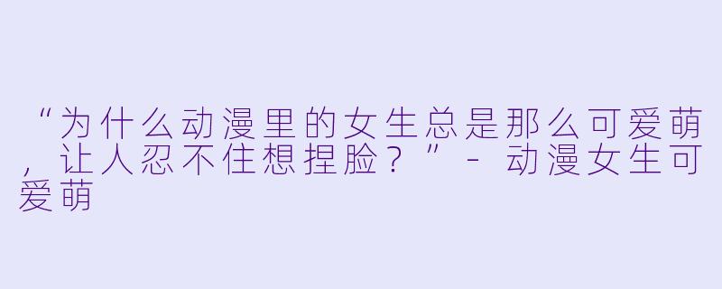 “为什么动漫里的女生总是那么可爱萌，让人忍不住想捏脸？”-动漫女生可爱萌