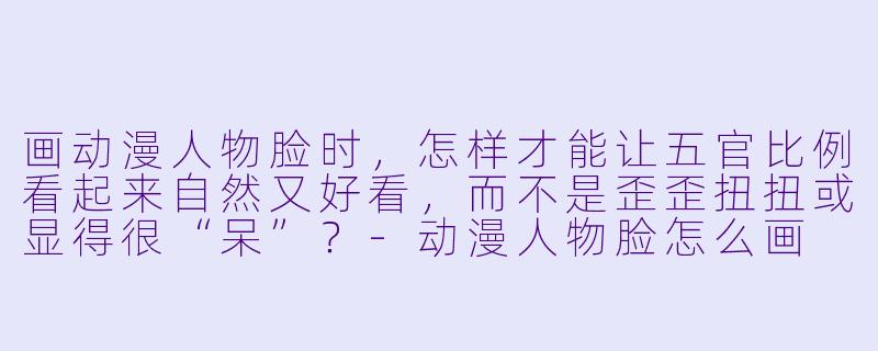 画动漫人物脸时,怎样才能让五官比例看起来自然又好看,而不是歪歪扭扭或显得很“呆”?-动漫人物脸怎么画