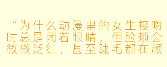 “为什么动漫里的女生接吻时总是闭着眼睛，但脸颊会微微泛红，甚至睫毛都在颤抖？”