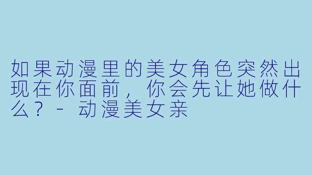 如果动漫里的美女角X  突然出现在你面前，你会先让她做什么？-动漫美女亲