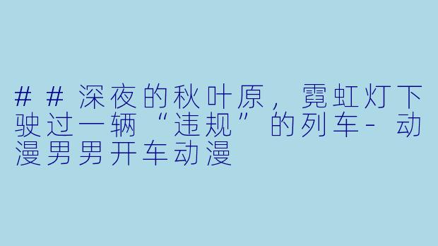 ##深夜的秋叶原，霓虹灯下驶过一辆“违规”的列车-动漫男男开车动漫