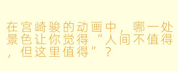 在宫崎骏的动画中，哪一处景X  让你觉得“人间不值得，但这里值得”？
