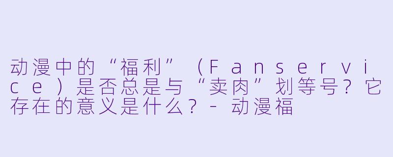 动漫中的“福利”(Fanservice)是否总是与“卖肉”划等号?它存在的意义是什么?-动漫福