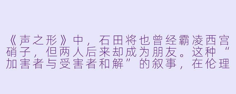 《声之形》中，石田将也曾经霸凌西宫硝子，但两人后来却成为朋友。这种“加害者与受害者和解”的叙事，在伦理上是否过于美化伤害？它是否回避了霸凌者应承担的真正责任？-伦理电影动漫