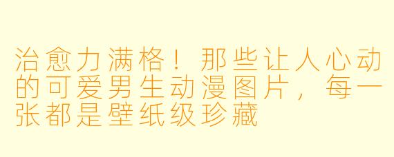 治愈力满格!那些让人心动的可爱男生动漫图片,每一张都是壁纸级珍藏