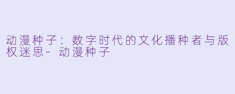 动漫种子:数字时代的文化播种者与版权迷思-动漫种子