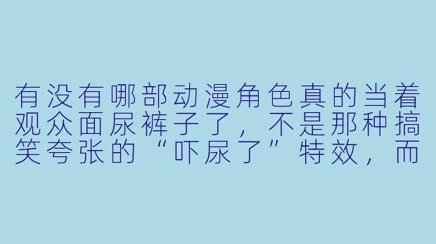 有没有哪部动漫角X 真的当着观众面尿裤子了,不是那种搞笑夸张的“吓尿了”特效,而是认真描写这种尴尬的?