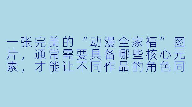 一张完美的“动漫全家福”图片,通常需要具备哪些核心元素,才能让不同作品的角X 同框而不显得违和?
