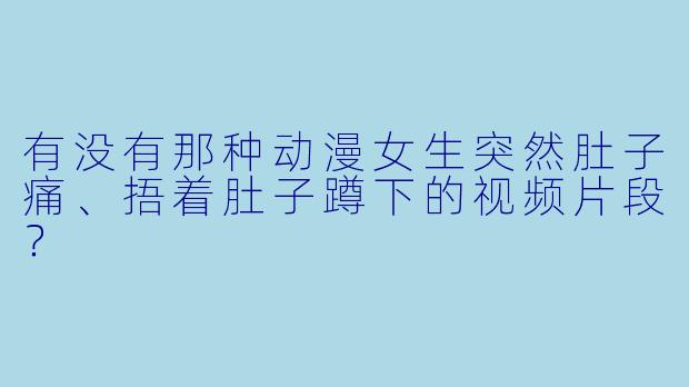 有没有那种动漫女生突然肚子痛、捂着肚子蹲下的视频片段?