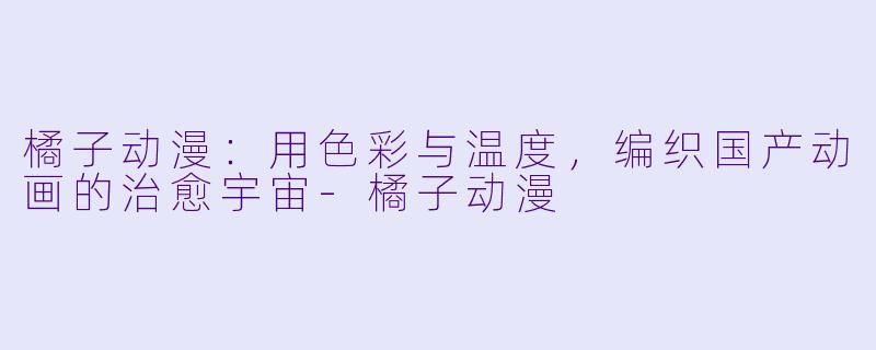 橘子动漫:用X 彩与温度,编织国产动画的治愈宇宙-橘子动漫