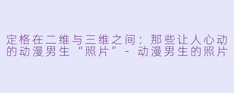 定格在二维与三维之间：那些让人心动的动漫男生“照片”-动漫男生的照片