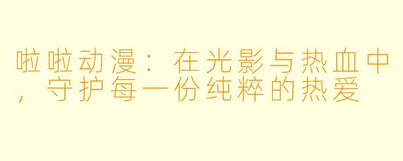 啦啦动漫:在光影与热血中,守护每一份纯粹的热爱