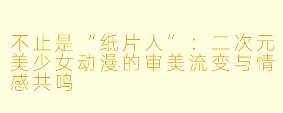 不止是“纸片人”:二次元美少女动漫的审美流变与情感共鸣