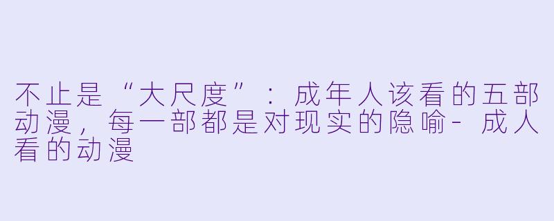 不止是“大尺度”:成年人该看的五部动漫,每一部都是对现实的隐喻-成人看的动漫