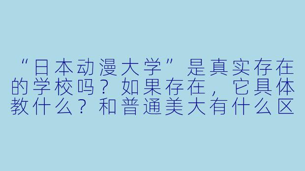 “日本动漫大学”是真实存在的学校吗?如果存在,它具体教什么?和普通美大有什么区别?-日本动漫大学