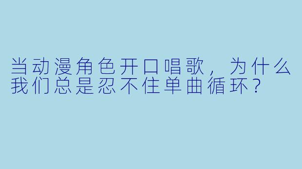 当动漫角X 开口唱歌,为什么我们总是忍不住单曲循环?