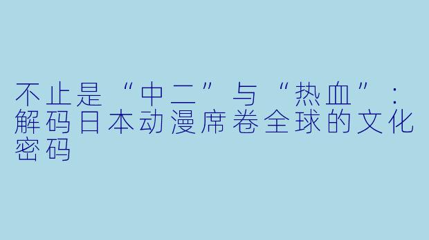 不止是“中二”与“热血”:解码日本动漫席卷全球的文化密码