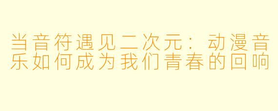 当音符遇见二次元:动漫音乐如何成为我们青春的回响