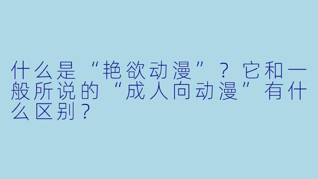 什么是“艳欲动漫”?它和一般所说的“成人向动漫”有什么区别?