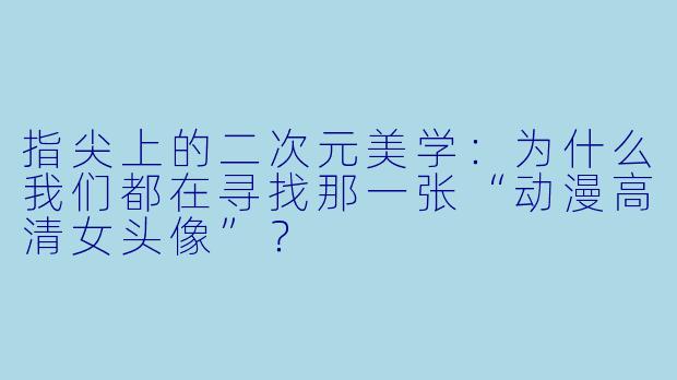 指尖上的二次元美学:为什么我们都在寻找那一张“动漫高清女头像”?