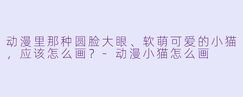 动漫里那种圆脸大眼、软萌可爱的小猫,应该怎么画?-动漫小猫怎么画