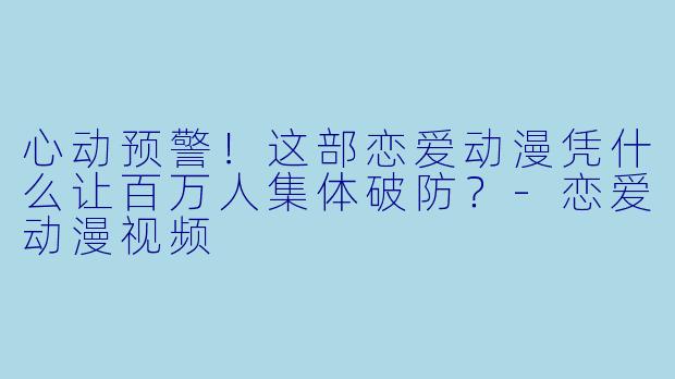 心动预警!这部恋爱动漫凭什么让百万人集体破防?-恋爱动漫视频