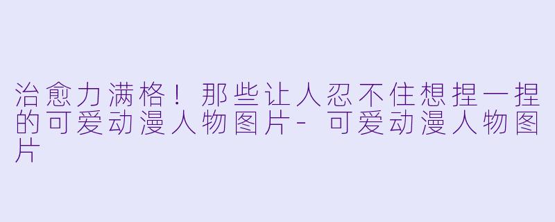 治愈力满格!那些让人忍不住想捏一捏的可爱动漫人物图片-可爱动漫人物图片