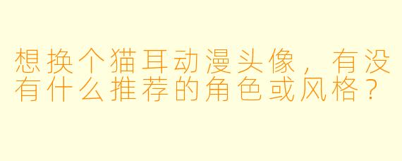 想换个猫耳动漫头像,有没有什么推荐的角X 或风格?