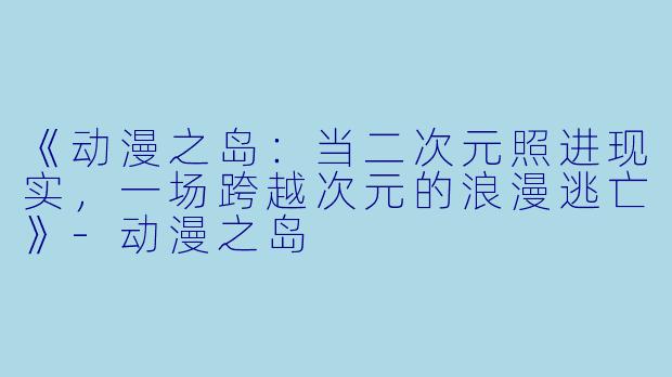 《动漫之岛:当二次元照进现实,一场跨越次元的浪漫逃亡》-动漫之岛