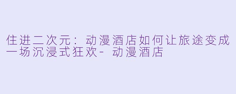 住进二次元:动漫酒店如何让旅途变成一场沉浸式狂欢-动漫酒店