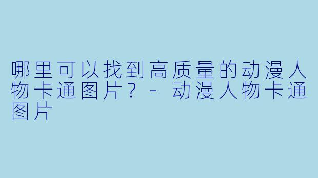 哪里可以找到高质量的动漫人物卡通图片？-动漫人物卡通图片
