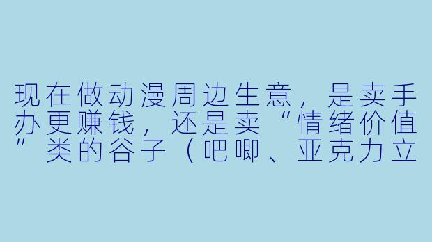 现在做动漫周边生意，是卖手办更赚钱，还是卖“情绪价值”类的谷子（吧唧、亚克力立牌等）更赚钱？-动漫生意