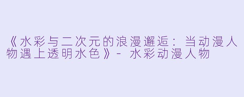 《水彩与二次元的浪漫邂逅:当动漫人物遇上透明水X 》-水彩动漫人物