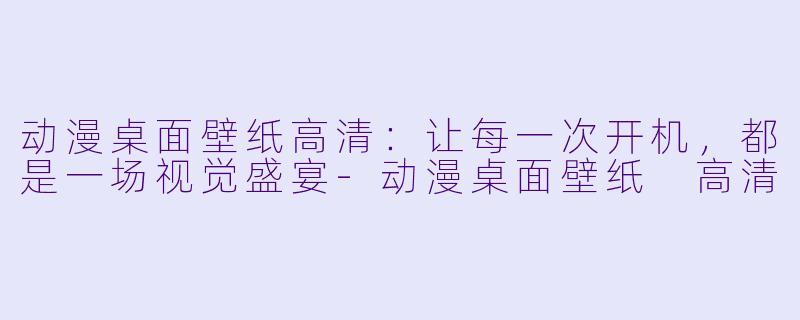 动漫桌面壁纸高清:让每一次开机,都是一场视觉盛宴-动漫桌面壁纸 高清