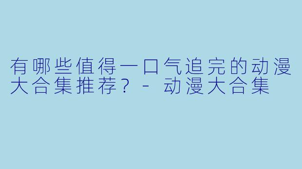 有哪些值得一口气追完的动漫大合集推荐?-动漫大合集