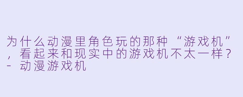 为什么动漫里角X  玩的那种“游戏机”，看起来和现实中的游戏机不太一样？-动漫游戏机