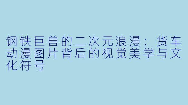 钢铁巨兽的二次元浪漫:货车动漫图片背后的视觉美学与文化符号