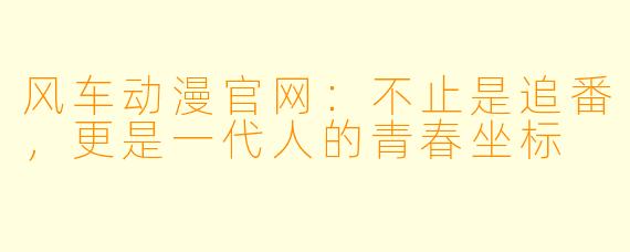 风车动漫官网：不止是追番，更是一代人的青春坐标