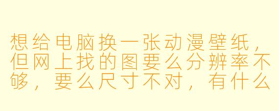 想给电脑换一张动漫壁纸,但网上找的图要么分辨率不够,要么尺寸不对,有什么靠谱的途径或技巧吗?