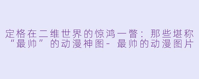定格在二维世界的惊鸿一瞥:那些堪称“最帅”的动漫神图-最帅的动漫图片