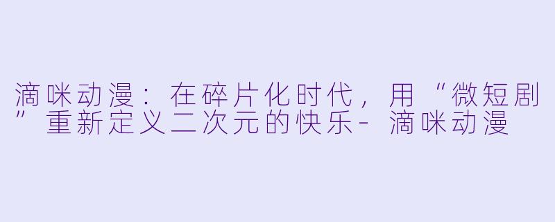 滴咪动漫：在碎片化时代，用“微短剧”重新定义二次元的快乐-滴咪动漫