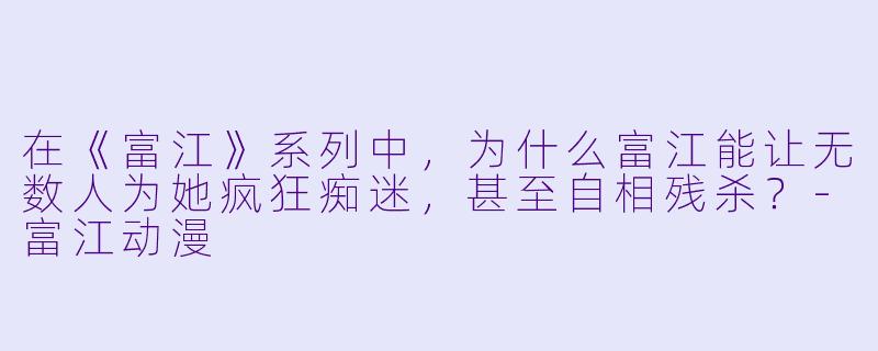 在《富江》系列中,为什么富江能让无数人为她疯狂痴迷,甚至自相残杀?-富江动漫