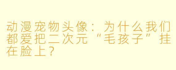 动漫宠物头像:为什么我们都爱把二次元“毛孩子”挂在脸上?