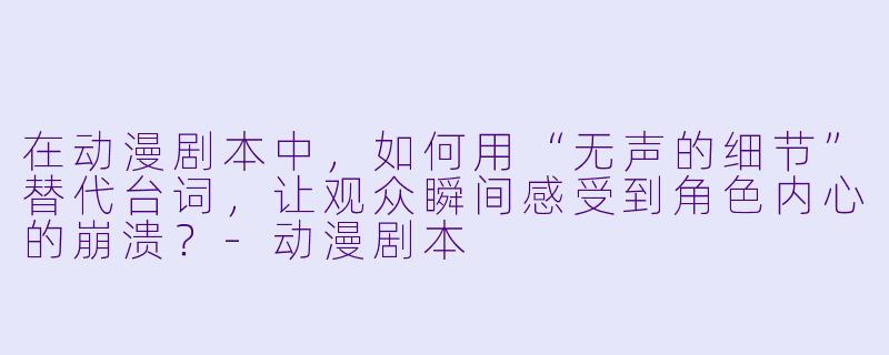在动漫剧本中，如何用“无声的细节”替代台词，让观众瞬间感受到角X  内心的崩溃？-动漫剧本