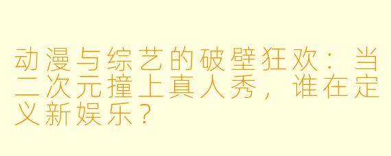 动漫与综艺的破壁狂欢:当二次元撞上真人秀,谁在定义新娱乐?