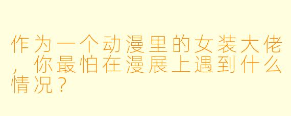 作为一个动漫里的女装大佬，你最怕在漫展上遇到什么情况？