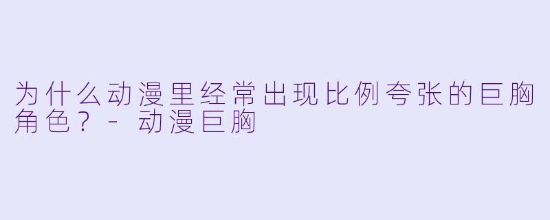 为什么动漫里经常出现比例夸张的巨胸角X ?-动漫巨胸