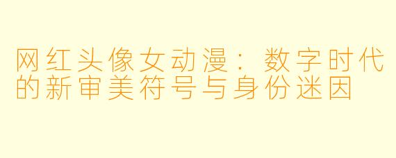 网红头像女动漫:数字时代的新审美符号与身份迷因