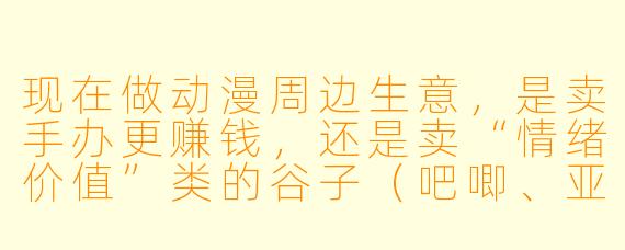 现在做动漫周边生意，是卖手办更赚钱，还是卖“情绪价值”类的谷子（吧唧、亚克力立牌等）更赚钱？