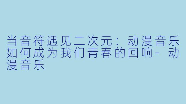 当音符遇见二次元:动漫音乐如何成为我们青春的回响-动漫音乐